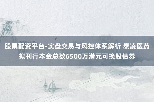 股票配资平台-实盘交易与风控体系解析 泰凌医药拟刊行本金总数6500万港元可换股债券