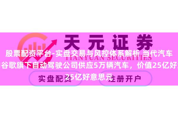 股票配资平台-实盘交易与风控体系解析 当代汽车寻求向谷歌旗下自动驾驶公司供应5万辆汽车，价值25亿好意思元