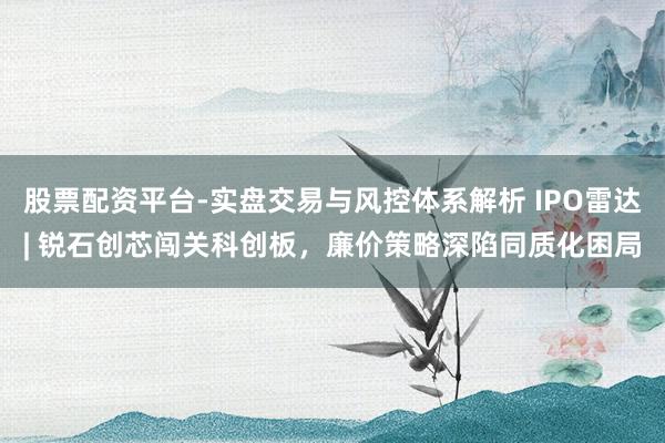 股票配资平台-实盘交易与风控体系解析 IPO雷达| 锐石创芯闯关科创板，廉价策略深陷同质化困局