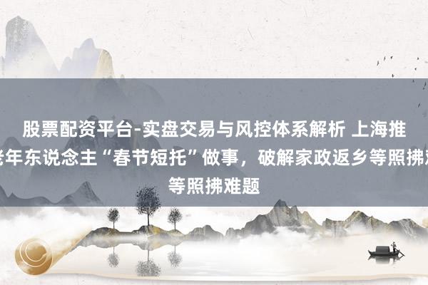 股票配资平台-实盘交易与风控体系解析 上海推出老年东说念主“春节短托”做事，破解家政返乡等照拂难题