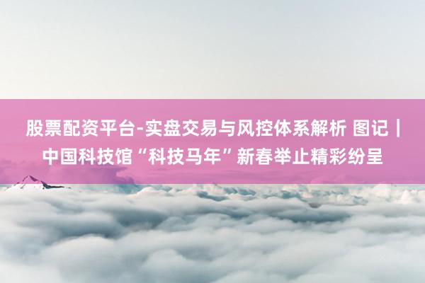 股票配资平台-实盘交易与风控体系解析 图记｜中国科技馆“科技马年”新春举止精彩纷呈