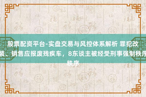 股票配资平台-实盘交易与风控体系解析 罪犯改装、销售应报废残疾车，8东谈主被经受刑事强制秩序