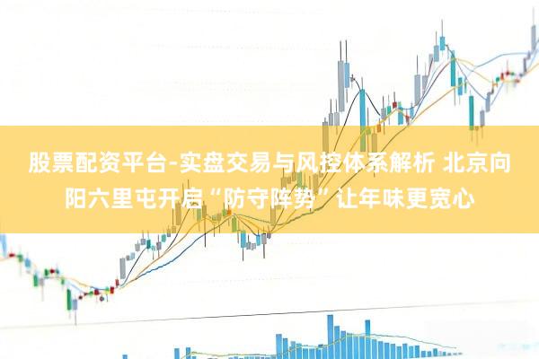 股票配资平台-实盘交易与风控体系解析 北京向阳六里屯开启“防守阵势”让年味更宽心