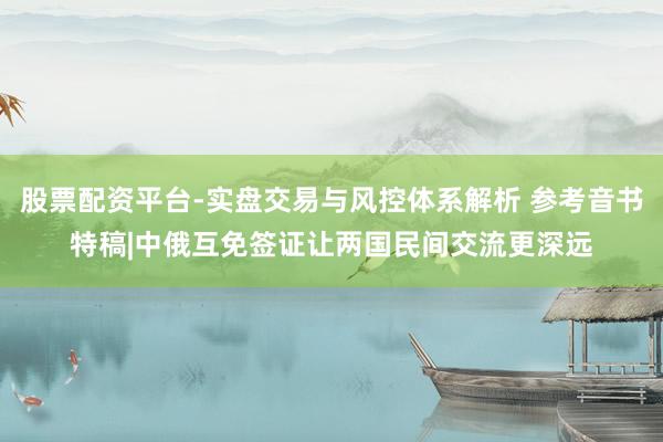 股票配资平台-实盘交易与风控体系解析 参考音书特稿|中俄互免签证让两国民间交流更深远