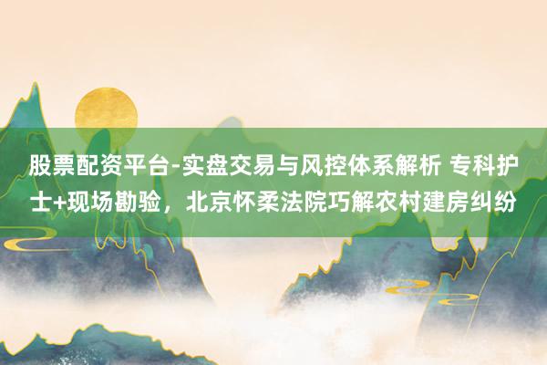 股票配资平台-实盘交易与风控体系解析 专科护士+现场勘验，北京怀柔法院巧解农村建房纠纷