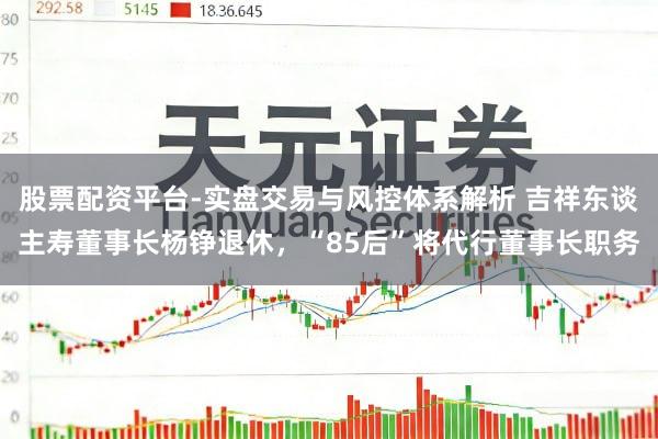 股票配资平台-实盘交易与风控体系解析 吉祥东谈主寿董事长杨铮退休，“85后”将代行董事长职务