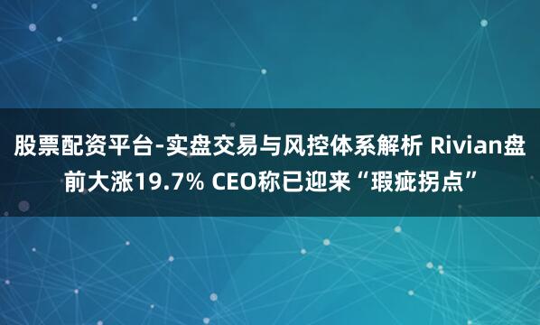 股票配资平台-实盘交易与风控体系解析 Rivian盘前大涨19.7% CEO称已迎来“瑕疵拐点”