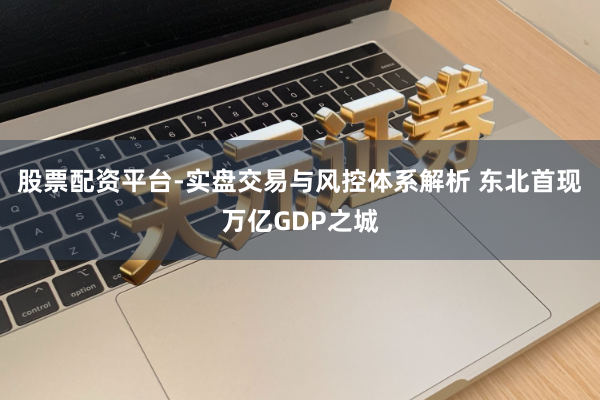 股票配资平台-实盘交易与风控体系解析 东北首现万亿GDP之城