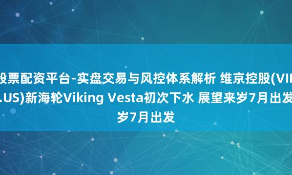 股票配资平台-实盘交易与风控体系解析 维京控股(VIK.US)新海轮Viking Vesta初次下水 展望来岁7月出发
