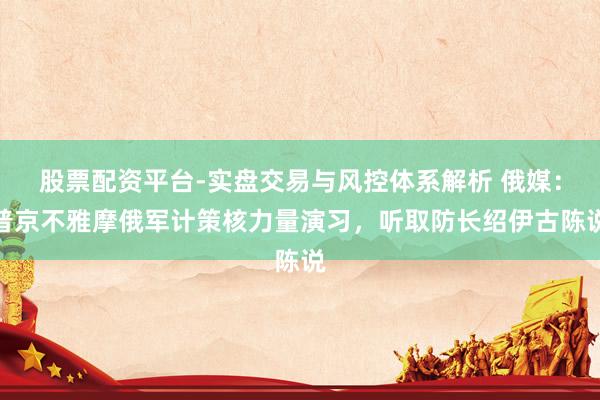 股票配资平台-实盘交易与风控体系解析 俄媒：普京不雅摩俄军计策核力量演习，听取防长绍伊古陈说
