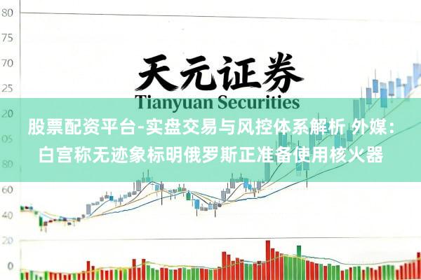 股票配资平台-实盘交易与风控体系解析 外媒：白宫称无迹象标明俄罗斯正准备使用核火器