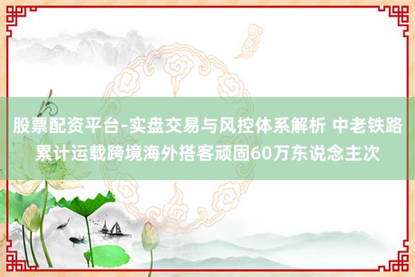 股票配资平台-实盘交易与风控体系解析 中老铁路累计运载跨境海外搭客顽固60万东说念主次