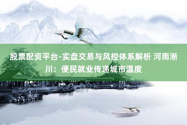 股票配资平台-实盘交易与风控体系解析 河南淅川：便民就业传递城市温度
