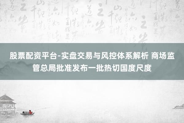 股票配资平台-实盘交易与风控体系解析 商场监管总局批准发布一批热切国度尺度