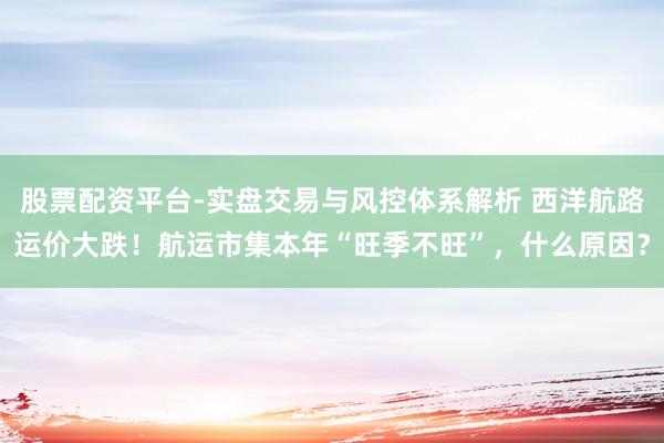 股票配资平台-实盘交易与风控体系解析 西洋航路运价大跌！航运市集本年“旺季不旺”，什么原因？