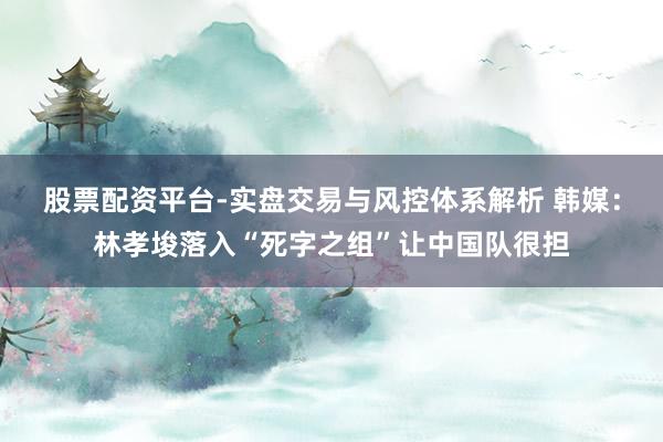 股票配资平台-实盘交易与风控体系解析 韩媒：林孝埈落入“死字之组”让中国队很担