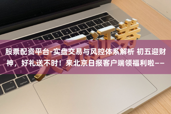 股票配资平台-实盘交易与风控体系解析 初五迎财神，好礼送不时！来北京日报客户端领福利啦——