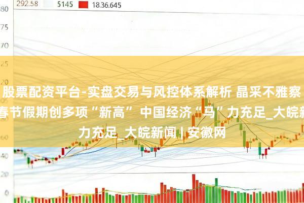股票配资平台-实盘交易与风控体系解析 晶采不雅察丨开门红！春节假期创多项“新高” 中国经济“马”力充足_大皖新闻 | 安徽网