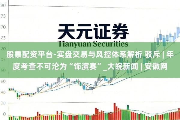 股票配资平台-实盘交易与风控体系解析 驳斥 | 年度考查不可沦为“饰演赛”_大皖新闻 | 安徽网