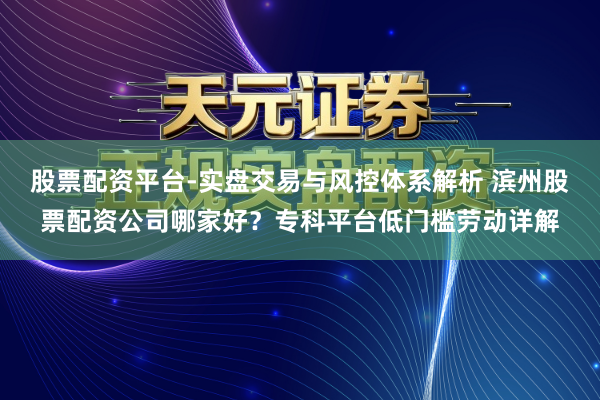 股票配资平台-实盘交易与风控体系解析 滨州股票配资公司哪家好？专科平台低门槛劳动详解