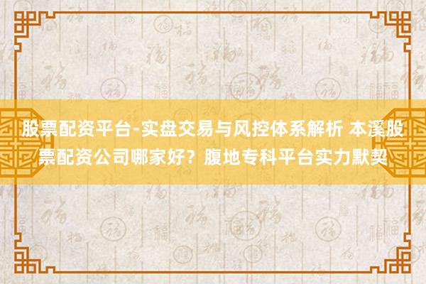 股票配资平台-实盘交易与风控体系解析 本溪股票配资公司哪家好？腹地专科平台实力默契