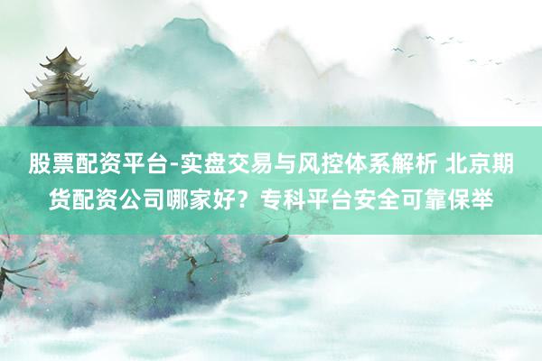 股票配资平台-实盘交易与风控体系解析 北京期货配资公司哪家好？专科平台安全可靠保举