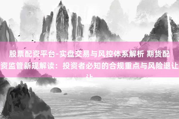 股票配资平台-实盘交易与风控体系解析 期货配资监管新规解读：投资者必知的合规重点与风险退让