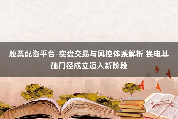 股票配资平台-实盘交易与风控体系解析 换电基础门径成立迈入新阶段
