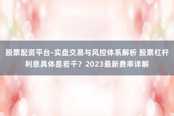 股票配资平台-实盘交易与风控体系解析 股票杠杆利息具体是若干？2023最新费率详解