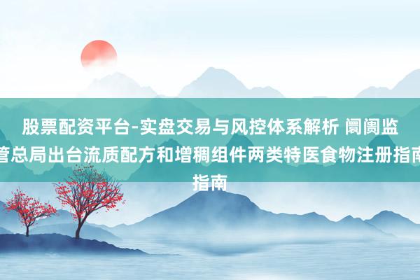 股票配资平台-实盘交易与风控体系解析 阛阓监管总局出台流质配方和增稠组件两类特医食物注册指南