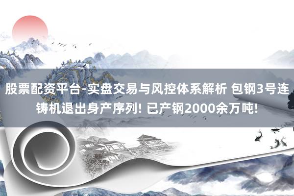 股票配资平台-实盘交易与风控体系解析 包钢3号连铸机退出身产序列! 已产钢2000余万吨!