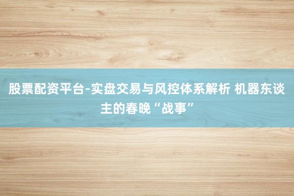 股票配资平台-实盘交易与风控体系解析 机器东谈主的春晚“战事”