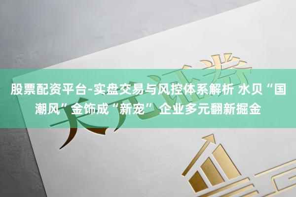 股票配资平台-实盘交易与风控体系解析 水贝“国潮风”金饰成“新宠” 企业多元翻新掘金