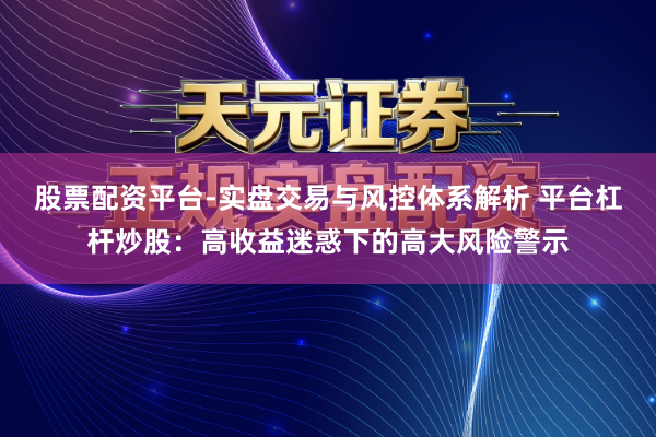 股票配资平台-实盘交易与风控体系解析 平台杠杆炒股：高收益迷惑下的高大风险警示