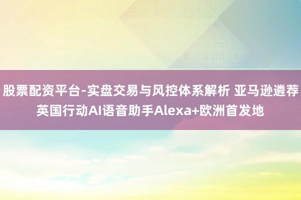 股票配资平台-实盘交易与风控体系解析 亚马逊遴荐英国行动AI语音助手Alexa+欧洲首发地