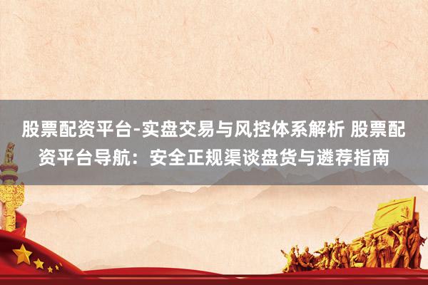 股票配资平台-实盘交易与风控体系解析 股票配资平台导航：安全正规渠谈盘货与遴荐指南