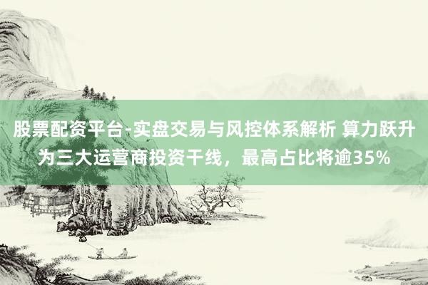 股票配资平台-实盘交易与风控体系解析 算力跃升为三大运营商投资干线，最高占比将逾35%