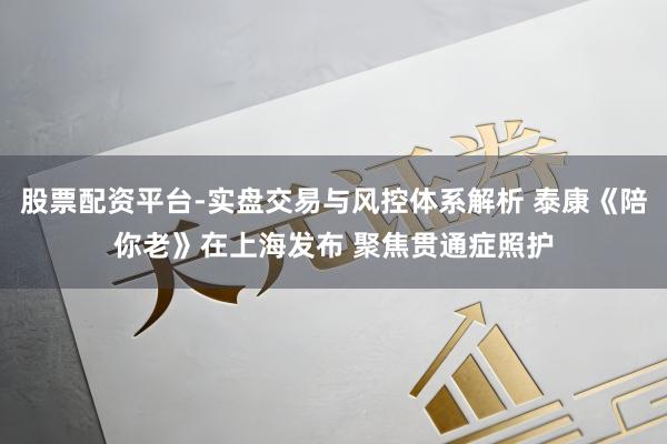 股票配资平台-实盘交易与风控体系解析 泰康《陪你老》在上海发布 聚焦贯通症照护