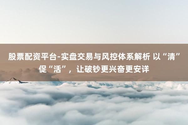 股票配资平台-实盘交易与风控体系解析 以“清”促“活”，让破钞更兴奋更安详