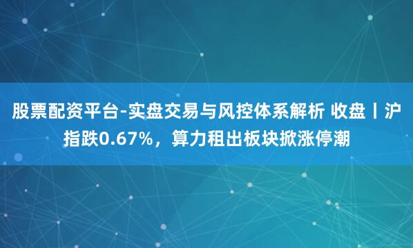 股票配资平台-实盘交易与风控体系解析 收盘丨沪指跌0.67%，算力租出板块掀涨停潮