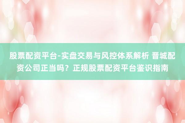 股票配资平台-实盘交易与风控体系解析 晋城配资公司正当吗？正规股票配资平台鉴识指南