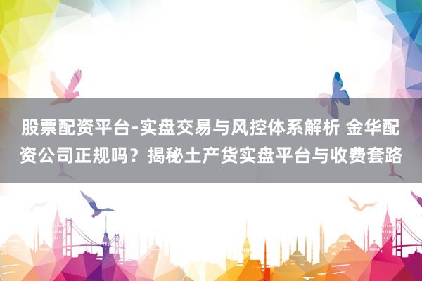 股票配资平台-实盘交易与风控体系解析 金华配资公司正规吗？揭秘土产货实盘平台与收费套路