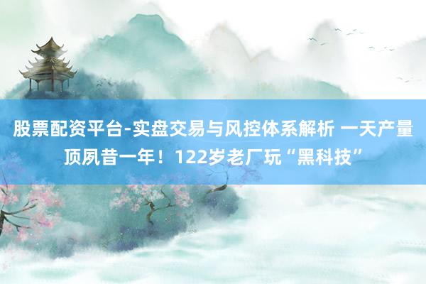 股票配资平台-实盘交易与风控体系解析 一天产量顶夙昔一年！122岁老厂玩“黑科技”