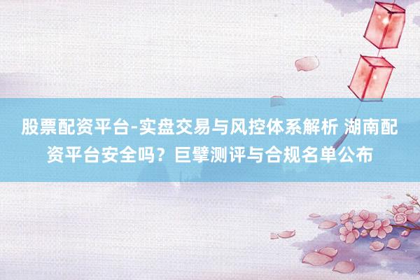 股票配资平台-实盘交易与风控体系解析 湖南配资平台安全吗？巨擘测评与合规名单公布