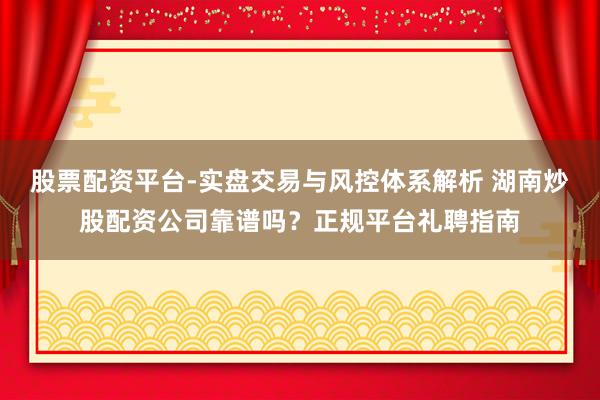 股票配资平台-实盘交易与风控体系解析 湖南炒股配资公司靠谱吗？正规平台礼聘指南