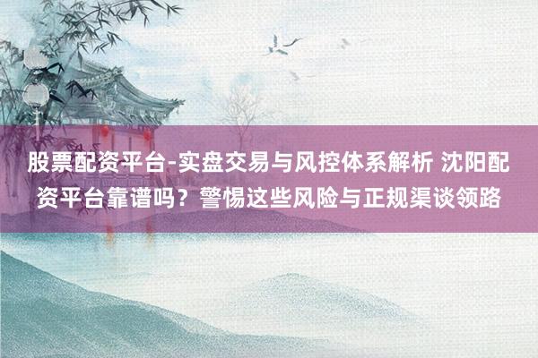 股票配资平台-实盘交易与风控体系解析 沈阳配资平台靠谱吗？警惕这些风险与正规渠谈领路