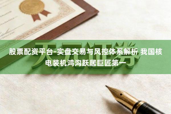 股票配资平台-实盘交易与风控体系解析 我国核电装机鸿沟跃居巨匠第一