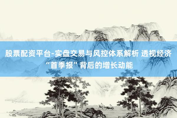 股票配资平台-实盘交易与风控体系解析 透视经济“首季报”背后的增长动能