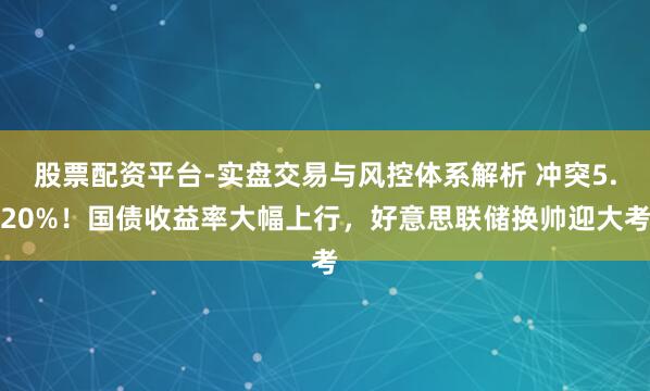 股票配资平台-实盘交易与风控体系解析 冲突5.20%！国债收益率大幅上行，好意思联储换帅迎大考