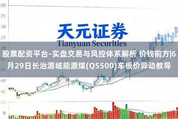 股票配资平台-实盘交易与风控体系解析 价钱前方|6月29日长治潞城能源煤(Q5500)车板价异动教导